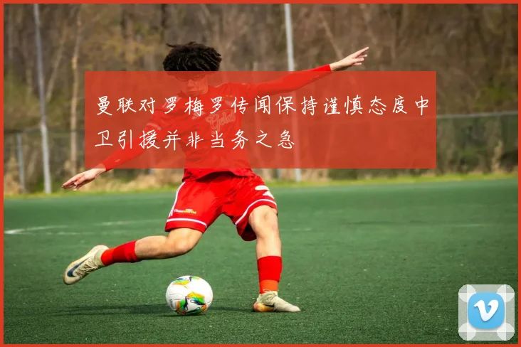 曼联对罗梅罗传闻保持谨慎态度中卫引援并非当务之急