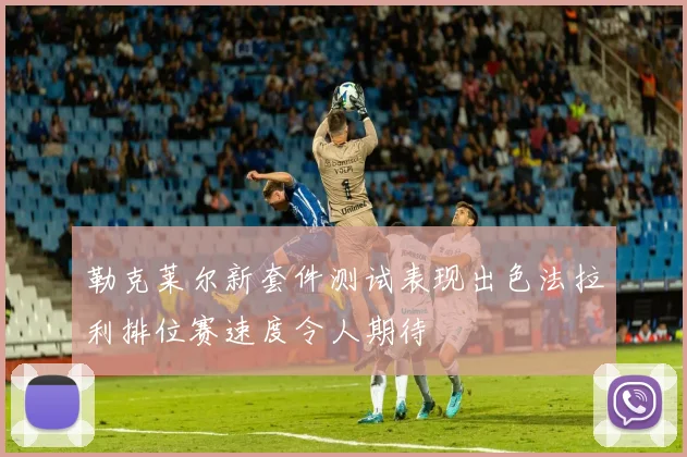 勒克莱尔新套件测试表现出色法拉利排位赛速度令人期待