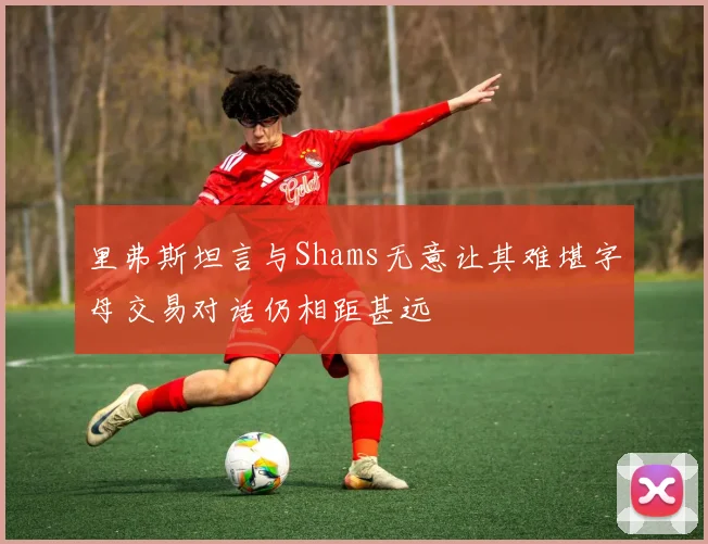 里弗斯坦言与Shams无意让其难堪字母交易对话仍相距甚远