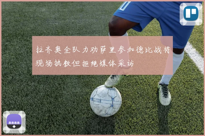 拉齐奥全队力劝萨里参加德比战将现场执教但拒绝媒体采访