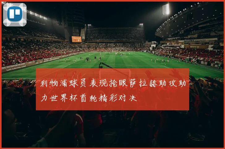 利物浦球员表现抢眼萨拉赫助攻助力世界杯首轮精彩对决