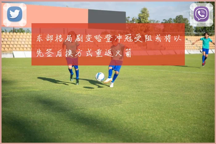 东部格局剧变哈登冲冠受阻或将以先签后换方式重返火箭