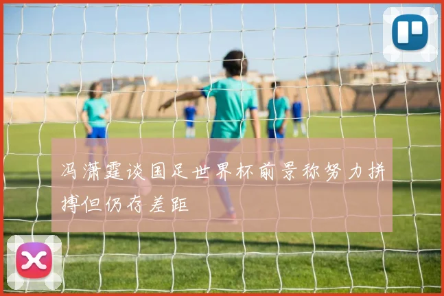 冯潇霆谈国足世界杯前景称努力拼搏但仍存差距