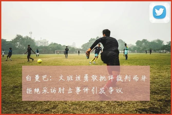 白曼巴：文班该勇敢批评裁判而非拒绝采访肘击事件引发争议