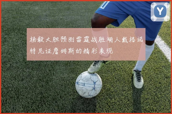 杨毅大胆预测雷霆战胜湖人戴格诺特见证詹姆斯的精彩表现
