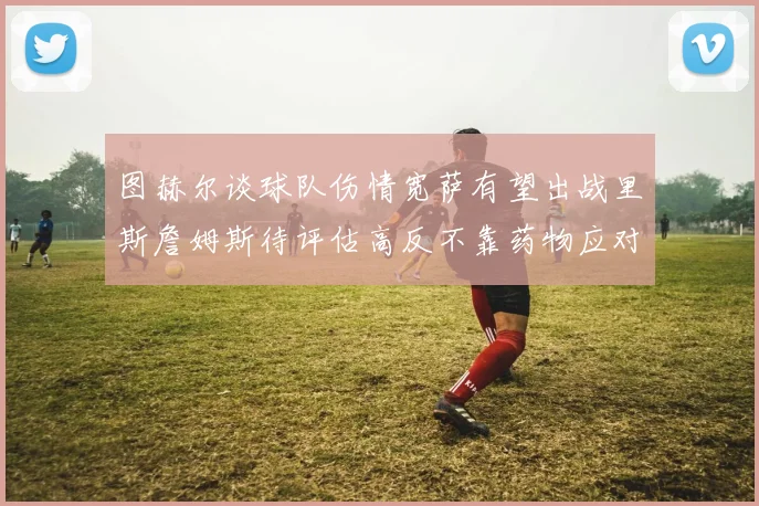 图赫尔谈球队伤情宽萨有望出战里斯詹姆斯待评估高反不靠药物应对