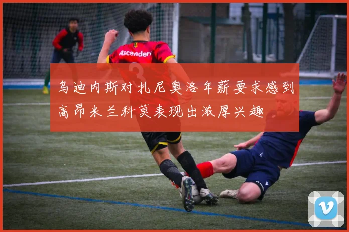 乌迪内斯对扎尼奥洛年薪要求感到高昂米兰科莫表现出浓厚兴趣