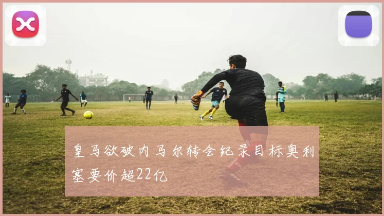 皇马欲破内马尔转会纪录目标奥利塞要价超22亿