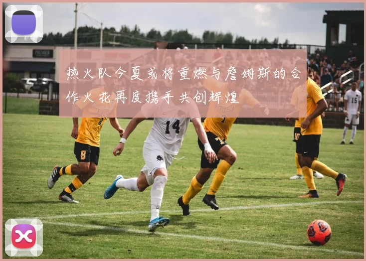 热火队今夏或将重燃与詹姆斯的合作火花再度携手共创辉煌