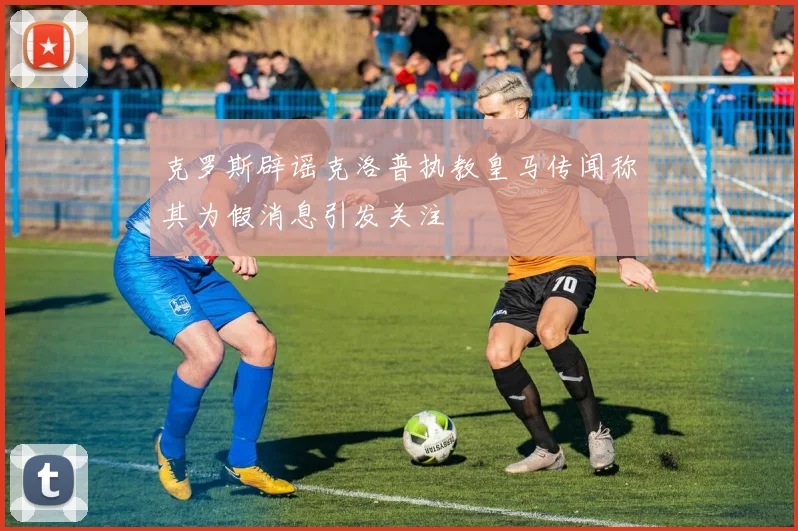 克罗斯辟谣克洛普执教皇马传闻称其为假消息引发关注