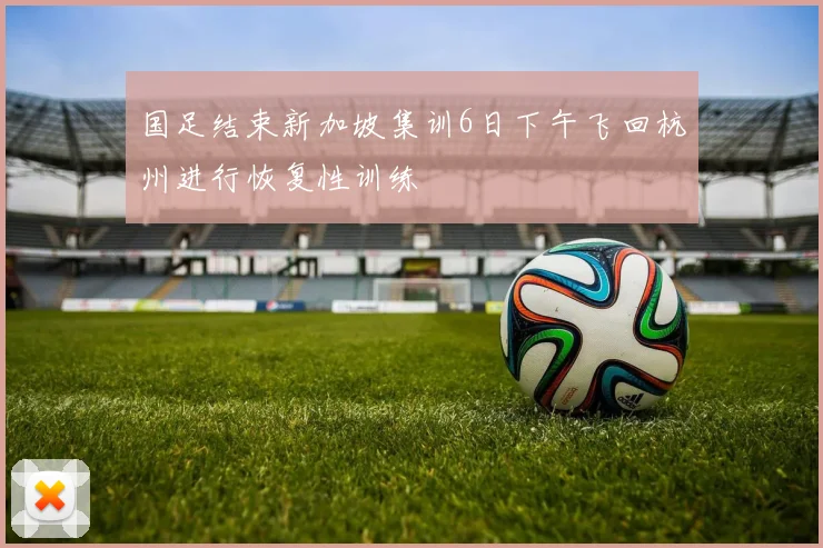 国足结束新加坡集训6日下午飞回杭州进行恢复性训练
