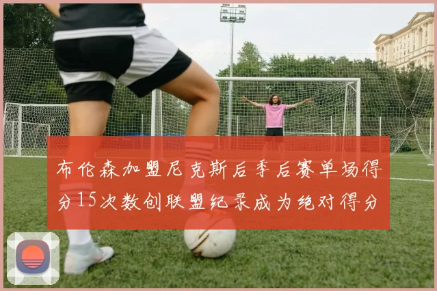 布伦森加盟尼克斯后季后赛单场得分15次数创联盟纪录成为绝对得分王