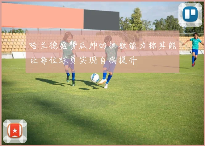 哈兰德盛赞瓜帅的执教能力称其能让每位球员实现自我提升