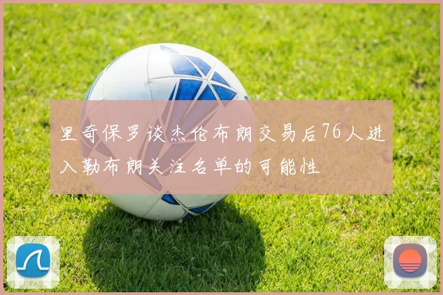 里奇保罗谈杰伦布朗交易后76人进入勒布朗关注名单的可能性