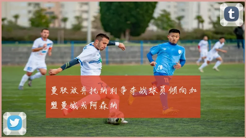 曼联放弃托纳利争夺战球员倾向加盟曼城或阿森纳