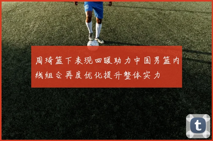 周琦篮下表现回暖助力中国男篮内线组合再度优化提升整体实力