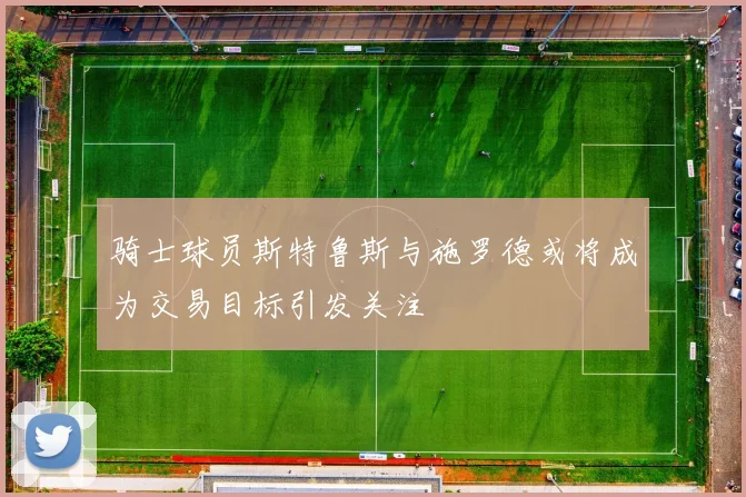 骑士球员斯特鲁斯与施罗德或将成为交易目标引发关注