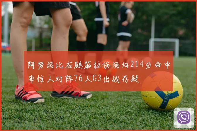 阿努诺比右腿筋拉伤场均214分命中率惊人对阵76人G3出战存疑