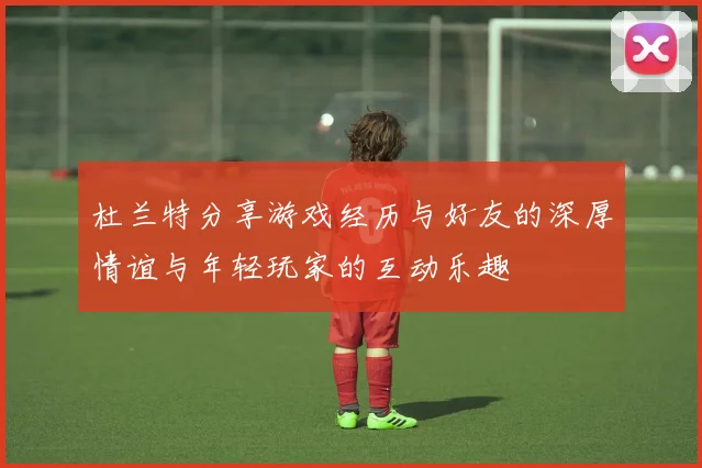 杜兰特分享游戏经历与好友的深厚情谊与年轻玩家的互动乐趣
