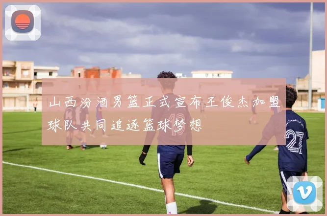 山西汾酒男篮正式宣布王俊杰加盟球队共同追逐篮球梦想